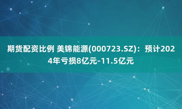 期货配资比例 美锦能源(000723.SZ)：预计2024年亏损8亿元-11.5亿元