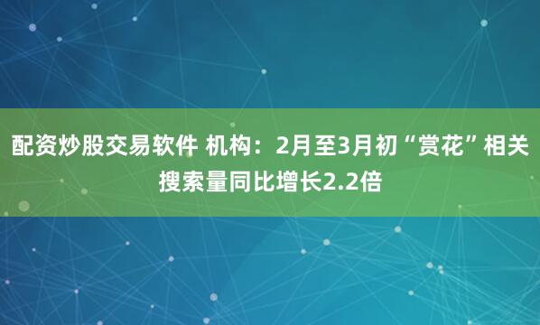 配资炒股交易软件 机构：2月至3月初“赏花”相关搜索量同比增长2.2倍