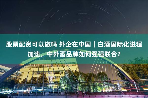股票配资可以做吗 外企在中国｜白酒国际化进程加速，中外酒品牌如何强强联合？