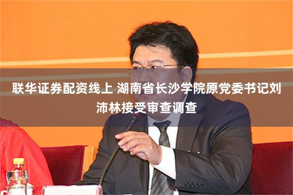 联华证券配资线上 湖南省长沙学院原党委书记刘沛林接受审查调查