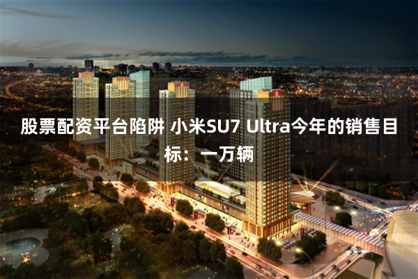 股票配资平台陷阱 小米SU7 Ultra今年的销售目标：一万辆