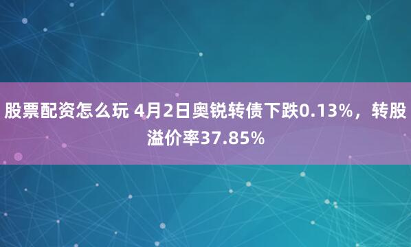 股票配资怎么玩 4月2日奥锐转债下跌0.13%，转股溢价率37.85%