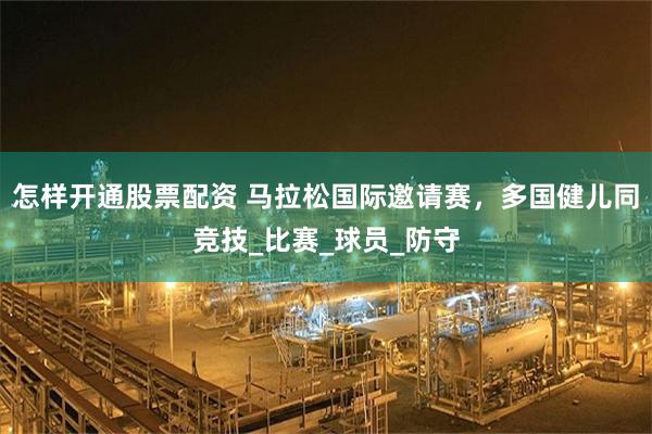 怎样开通股票配资 马拉松国际邀请赛，多国健儿同竞技_比赛_球员_防守