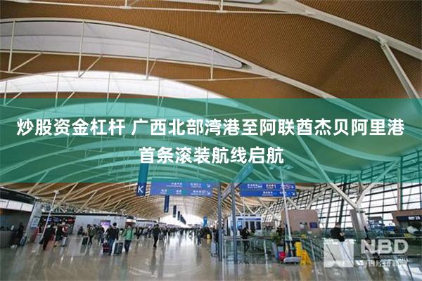 炒股资金杠杆 广西北部湾港至阿联酋杰贝阿里港首条滚装航线启航