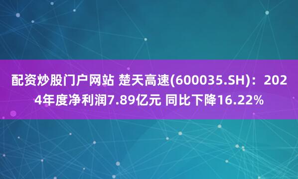 配资炒股门户网站 楚天高速(600035.SH)：2024年度净利润7.89亿元 同比下降16.22%