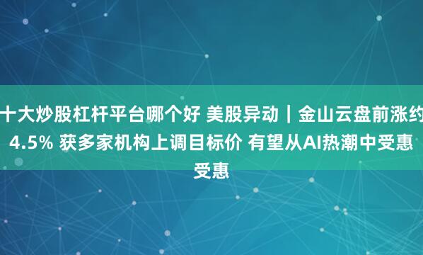 十大炒股杠杆平台哪个好 美股异动｜金山云盘前涨约4.5% 获多家机构上调目标价 有望从AI热潮中受惠