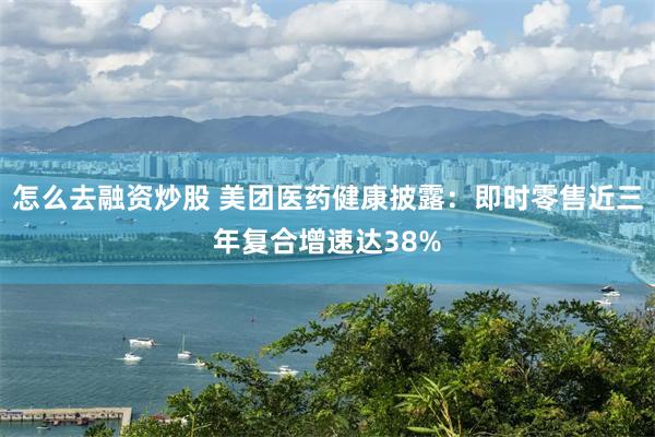 怎么去融资炒股 美团医药健康披露：即时零售近三年复合增速达38%