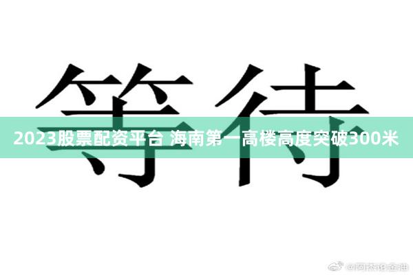2023股票配资平台 海南第一高楼高度突破300米
