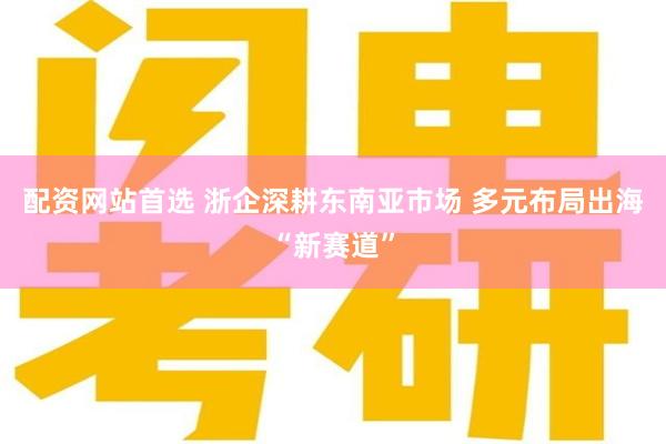 配资网站首选 浙企深耕东南亚市场 多元布局出海“新赛道”