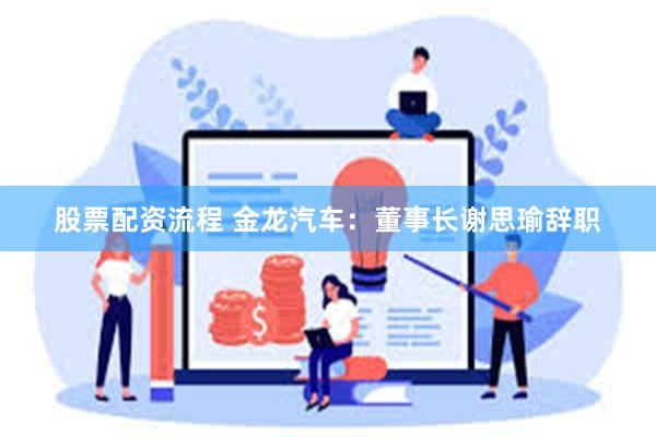 股票配资流程 金龙汽车：董事长谢思瑜辞职