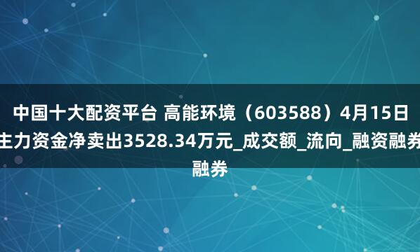 中国十大配资平台 高能环境（603588）4月15日主力资金净卖出3528.34万元_成交额_流向_融资融券