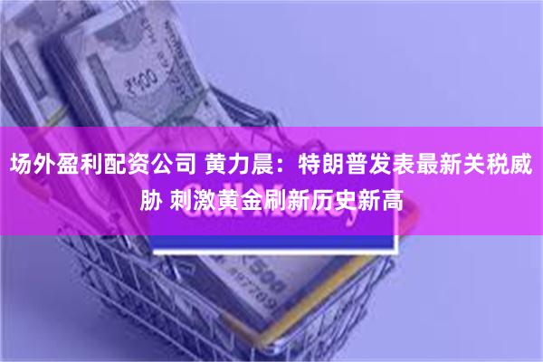 场外盈利配资公司 黄力晨：特朗普发表最新关税威胁 刺激黄金刷新历史新高
