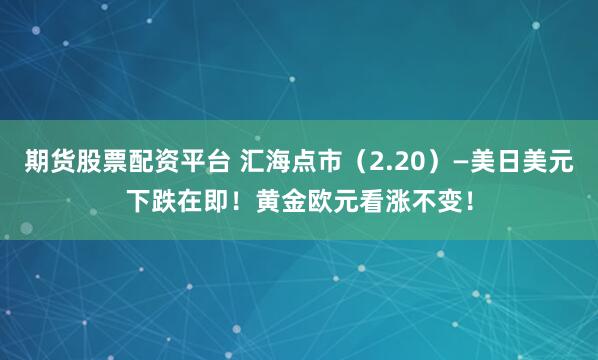 期货股票配资平台 汇海点市（2.20）—美日美元下跌在即！黄金欧元看涨不变！