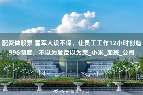 配资做股票 雷军人设不保，让员工工作12小时创造996制度，不以为耻反以为荣_小米_加班_公司
