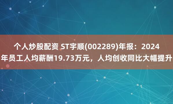 个人炒股配资 ST宇顺(002289)年报：2024年员工人均薪酬19.73万元，人均创收同比大幅提升