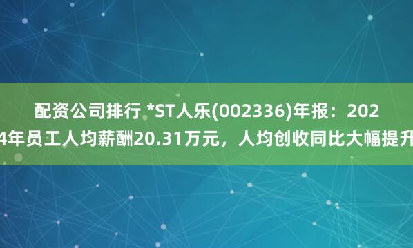 配资公司排行 *ST人乐(002336)年报：2024年员工人均薪酬20.31万元，人均创收同比大幅提升
