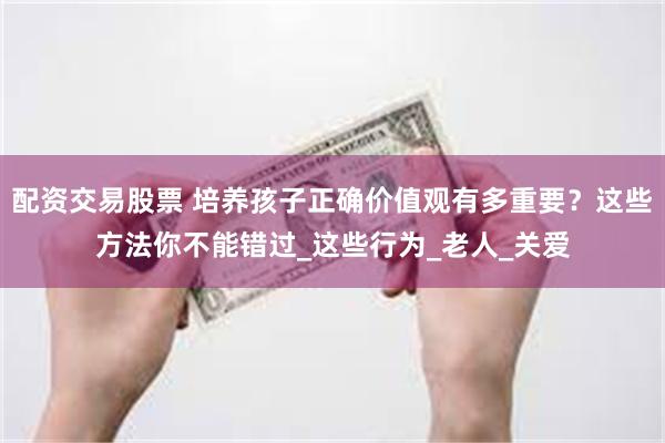 配资交易股票 培养孩子正确价值观有多重要？这些方法你不能错过_这些行为_老人_关爱