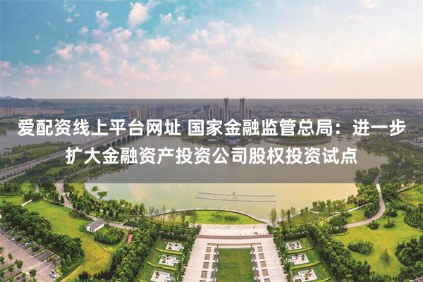 爱配资线上平台网址 国家金融监管总局：进一步扩大金融资产投资公司股权投资试点
