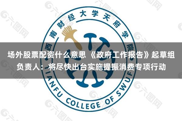 场外股票配资什么意思 《政府工作报告》起草组负责人：将尽快出台实施提振消费专项行动