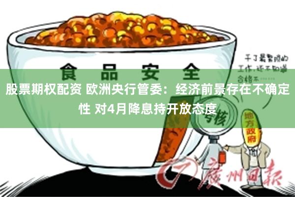 股票期权配资 欧洲央行管委：经济前景存在不确定性 对4月降息持开放态度