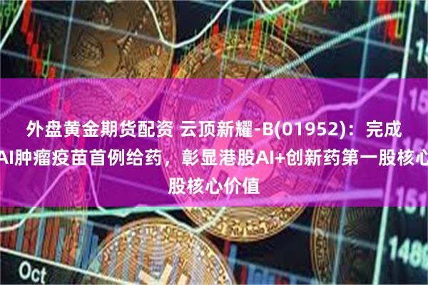 外盘黄金期货配资 云顶新耀-B(01952)：完成自研AI肿瘤疫苗首例给药，彰显港股AI+创新药第一股核心价值