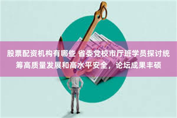 股票配资机构有哪些 省委党校市厅班学员探讨统筹高质量发展和高水平安全，论坛成果丰硕