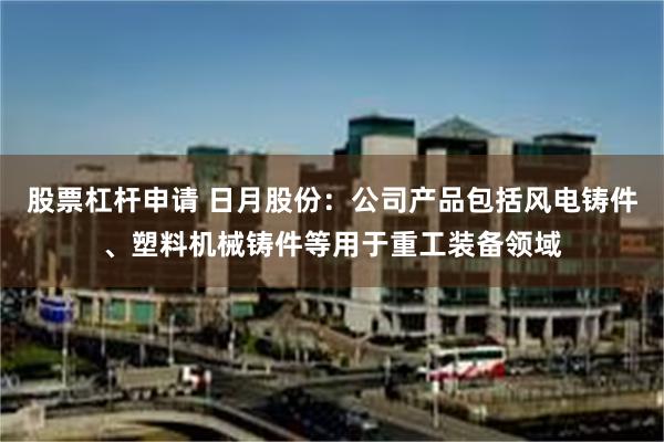 股票杠杆申请 日月股份：公司产品包括风电铸件、塑料机械铸件等用于重工装备领域