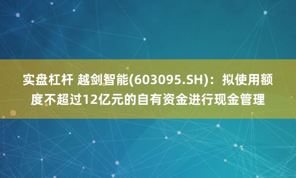 实盘杠杆 越剑智能(603095.SH)：拟使用额度不超过12亿元的自有资金进行现金管理