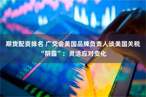 期货配资排名 广交会美国品牌负责人谈美国关税“阴霾”：灵活应对变化