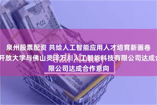 泉州股票配资 共绘人工智能应用人才培育新画卷——佛山开放大学与佛山灵泽万川人工智能科技有限公司达成合作意向