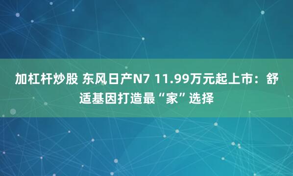 加杠杆炒股 东风日产N7 11.99万元起上市：舒适基因打造最“家”选择