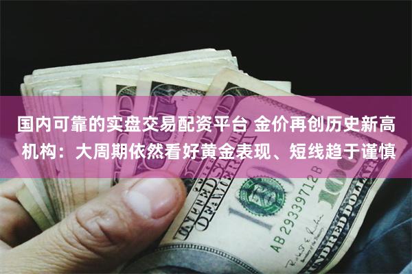 国内可靠的实盘交易配资平台 金价再创历史新高 机构：大周期依然看好黄金表现、短线趋于谨慎