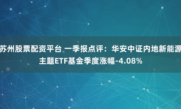 苏州股票配资平台 一季报点评：华安中证内地新能源主题ETF基金季度涨幅-4.08%