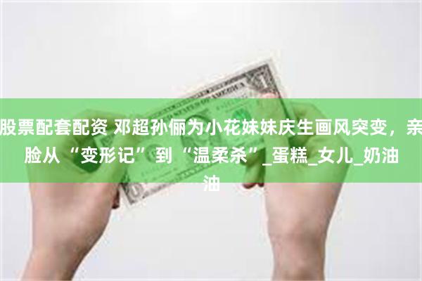 股票配套配资 邓超孙俪为小花妹妹庆生画风突变，亲脸从 “变形记” 到 “温柔杀”_蛋糕_女儿_奶油
