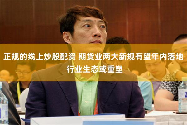 正规的线上炒股配资 期货业两大新规有望年内落地 行业生态或重塑