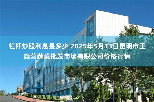 杠杆炒股利息是多少 2025年5月13日昆明市王旗营蔬菜批发市场有限公司价格行情