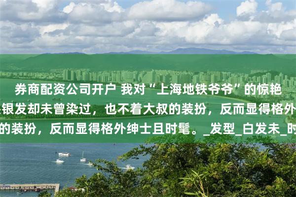 券商配资公司开户 我对“上海地铁爷爷”的惊艳之感油然而生，他一头银发却未曾染过，也不着大叔的装扮，反而显得格外绅士且时髦。_发型_白发未_时尚