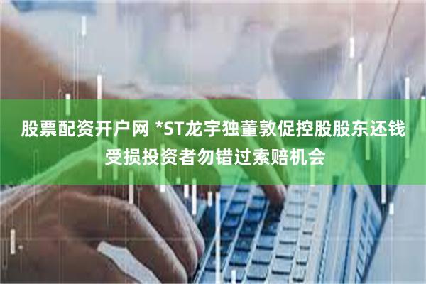 股票配资开户网 *ST龙宇独董敦促控股股东还钱 受损投资者勿错过索赔机会