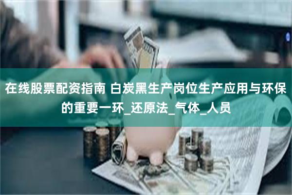 在线股票配资指南 白炭黑生产岗位生产应用与环保的重要一环_还原法_气体_人员