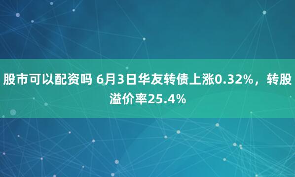 股市可以配资吗 6月3日华友转债上涨0.32%，转股溢价率25.4%