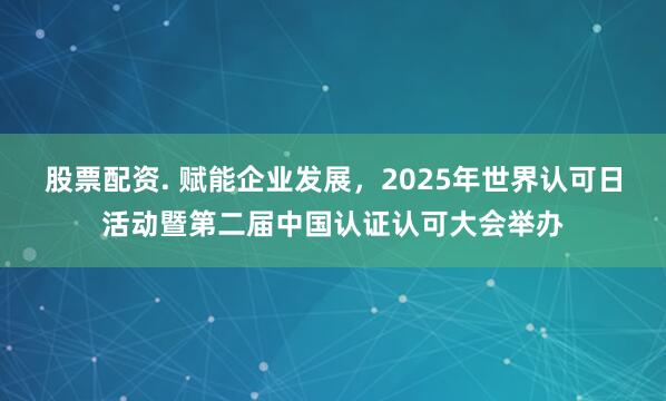 股票配资. 赋能企业发展，2025年世界认可日活动暨第二届中国认证认可大会举办