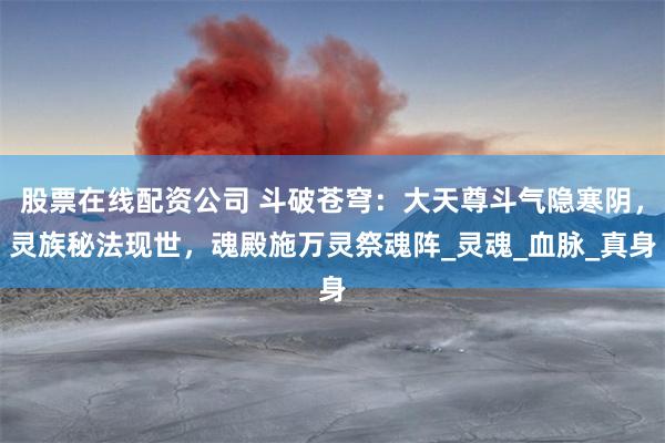股票在线配资公司 斗破苍穹：大天尊斗气隐寒阴，灵族秘法现世，魂殿施万灵祭魂阵_灵魂_血脉_真身