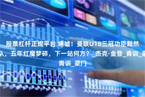 股票杠杆正规平台 唏嘘！曼联U18三冠功臣黯然离队，五年红魔梦碎，下一站何方？_杰克·金登_青训_豪门