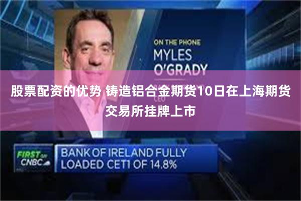 股票配资的优势 铸造铝合金期货10日在上海期货交易所挂牌上市