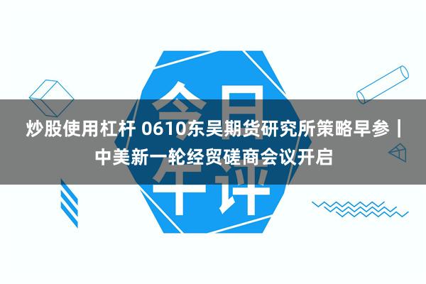 炒股使用杠杆 0610东吴期货研究所策略早参｜中美新一轮经贸磋商会议开启