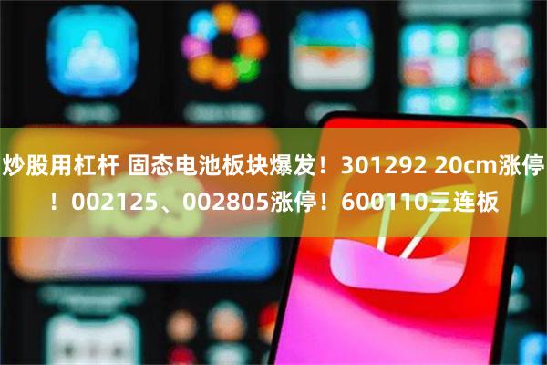 炒股用杠杆 固态电池板块爆发！301292 20cm涨停！002125、002805涨停！600110三连板