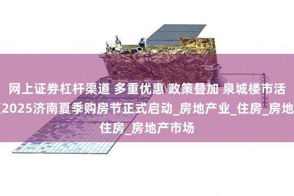 网上证劵杠杆渠道 多重优惠 政策叠加 泉城楼市活力燃夏2025济南夏季购房节正式启动_房地产业_住房_房地产市场