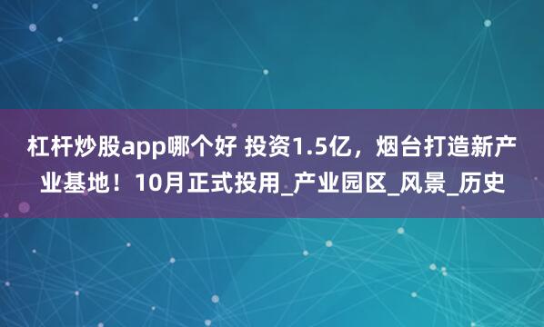 杠杆炒股app哪个好 投资1.5亿，烟台打造新产业基地！10月正式投用_产业园区_风景_历史