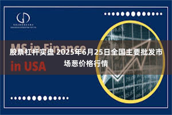 股票杠杆实盘 2025年6月25日全国主要批发市场葱价格行情
