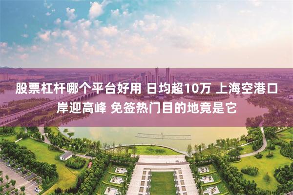 股票杠杆哪个平台好用 日均超10万 上海空港口岸迎高峰 免签热门目的地竟是它